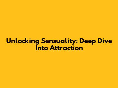 Unlocking Sensuality: Deep Dive Into Attraction