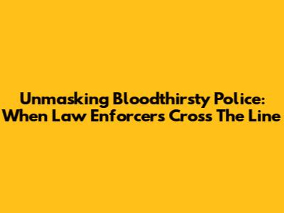 Unmasking Bloodthirsty Police: When Law Enforcers Cross The Line