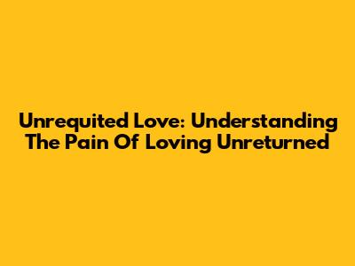 Unrequited Love: Understanding The Pain Of Loving Unreturned