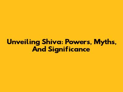 Unveiling Shiva: Powers, Myths, And Significance