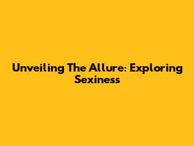 Unveiling The Allure: Exploring Sexiness