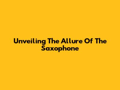 Unveiling The Allure Of The Saxophone