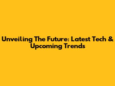 Unveiling The Future: Latest Tech & Upcoming Trends
