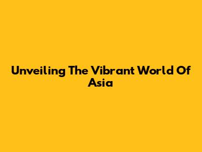 Unveiling The Vibrant World Of Asia