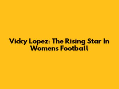 Vicky Lopez: The Rising Star In Women's Football