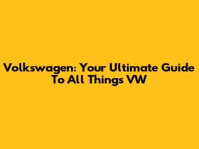 Volkswagen: Your Ultimate Guide To All Things VW