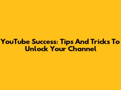 YouTube Success: Tips And Tricks To Unlock Your Channel